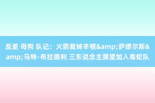 反差 母狗 队记：火箭裁掉辛顿&萨缪尔斯&马特-布拉德利 三东说念主展望加入毒蛇队