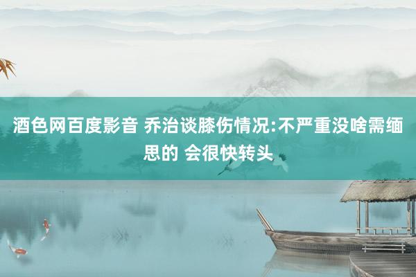 酒色网百度影音 乔治谈膝伤情况:不严重没啥需缅思的 会很快转头