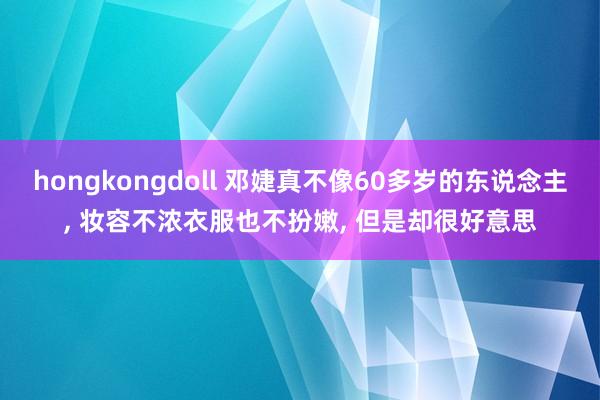 hongkongdoll 邓婕真不像60多岁的东说念主, 妆容不浓衣服也不扮嫩, 但是却很好意思