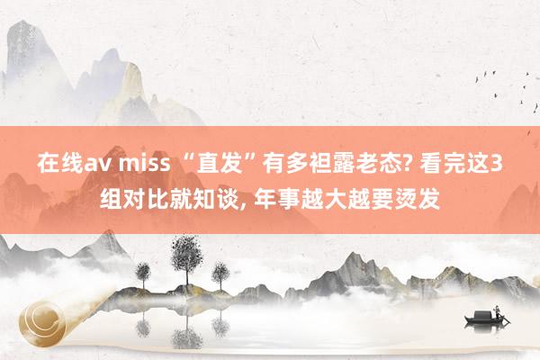 在线av miss “直发”有多袒露老态? 看完这3组对比就知谈， 年事越大越要烫发