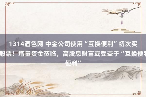 1314酒色网 中金公司使用“互换便利”初次买入股票！增量资金莅临，高股息财富或受益于“互换便利”