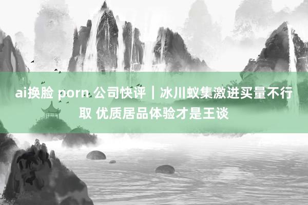 ai换脸 porn 公司快评︱冰川蚁集激进买量不行取 优质居品体验才是王谈