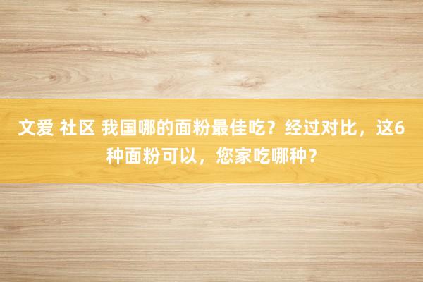 文爱 社区 我国哪的面粉最佳吃？经过对比，这6种面粉可以，您家吃哪种？