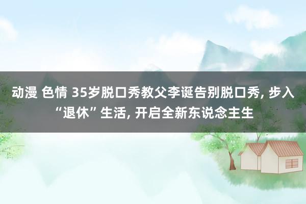 动漫 色情 35岁脱口秀教父李诞告别脱口秀， 步入“退休”生活， 开启全新东说念主生