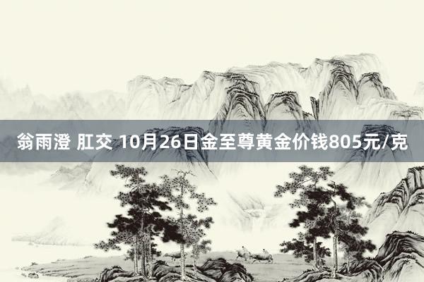 翁雨澄 肛交 10月26日金至尊黄金价钱805元/克