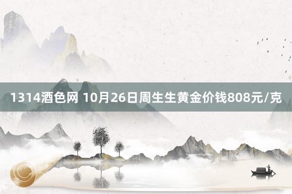 1314酒色网 10月26日周生生黄金价钱808元/克