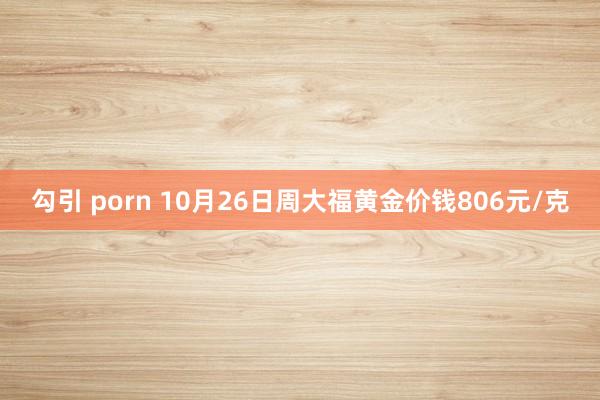 勾引 porn 10月26日周大福黄金价钱806元/克