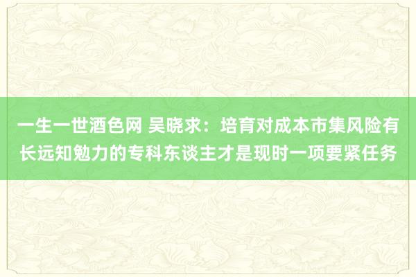 一生一世酒色网 吴晓求：培育对成本市集风险有长远知勉力的专科东谈主才是现时一项要紧任务