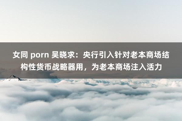 女同 porn 吴晓求：央行引入针对老本商场结构性货币战略器用，为老本商场注入活力