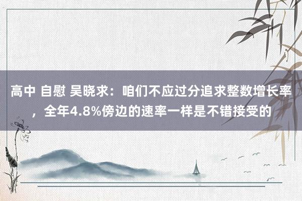 高中 自慰 吴晓求：咱们不应过分追求整数增长率，全年4.8%傍边的速率一样是不错接受的