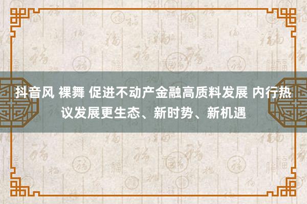 抖音风 裸舞 促进不动产金融高质料发展 内行热议发展更生态、新时势、新机遇