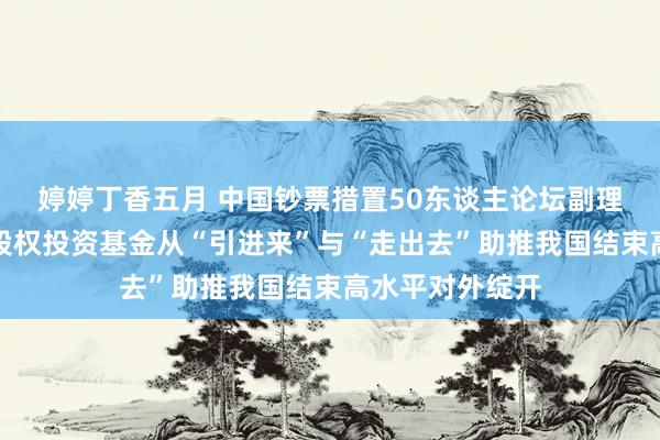 婷婷丁香五月 中国钞票措置50东谈主论坛副理事长陈文辉：股权投资基金从“引进来”与“走出去”助推我国结束高水平对外绽开