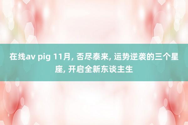 在线av pig 11月， 否尽泰来， 运势逆袭的三个星座， 开启全新东谈主生