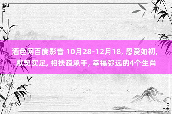 酒色网百度影音 10月28-12月18， 恩爱如初， 默契实足， 相扶趋承手， 幸福弥远的4个生肖