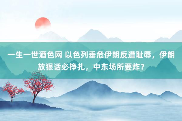 一生一世酒色网 以色列垂危伊朗反遭耻辱，伊朗放狠话必挣扎，中东场所要炸？