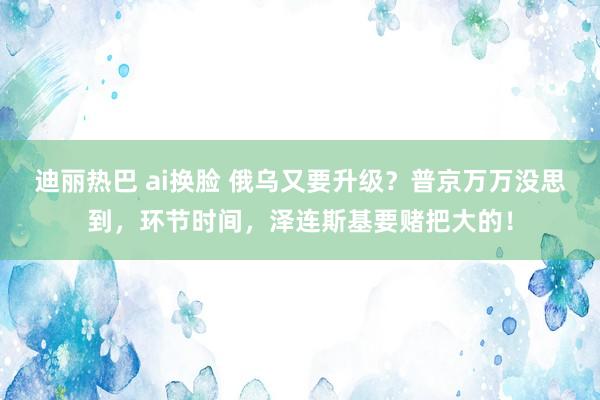 迪丽热巴 ai换脸 俄乌又要升级？普京万万没思到，环节时间，泽连斯基要赌把大的！