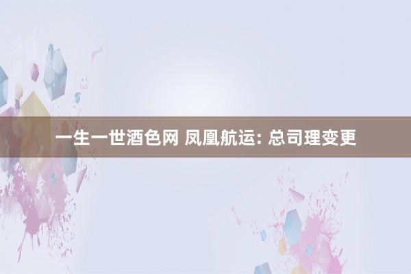 一生一世酒色网 凤凰航运: 总司理变更