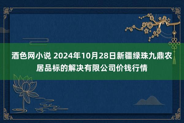 酒色网小说 2024年10月28日新疆绿珠九鼎农居品标的解决有限公司价钱行情