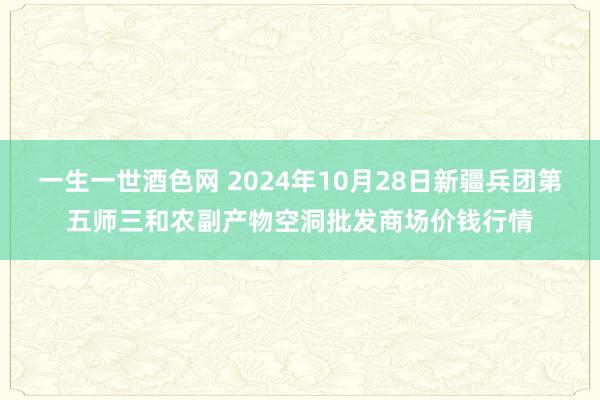 一生一世酒色网 2024年10月28日新疆兵团第五师三和农副产物空洞批发商场价钱行情