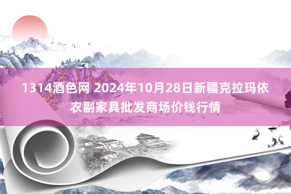 1314酒色网 2024年10月28日新疆克拉玛依农副家具批发商场价钱行情