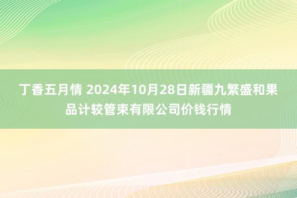 丁香五月情 2024年10月28日新疆九繁盛和果品计较管束有限公司价钱行情