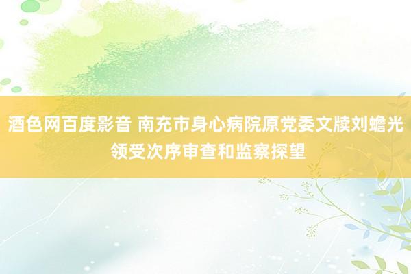 酒色网百度影音 南充市身心病院原党委文牍刘蟾光 领受次序审查和监察探望