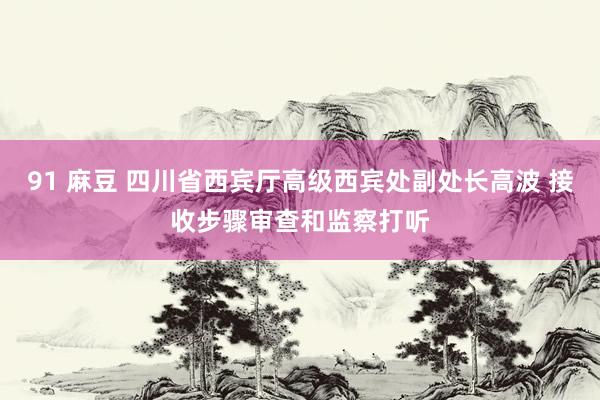 91 麻豆 四川省西宾厅高级西宾处副处长高波 接收步骤审查和监察打听