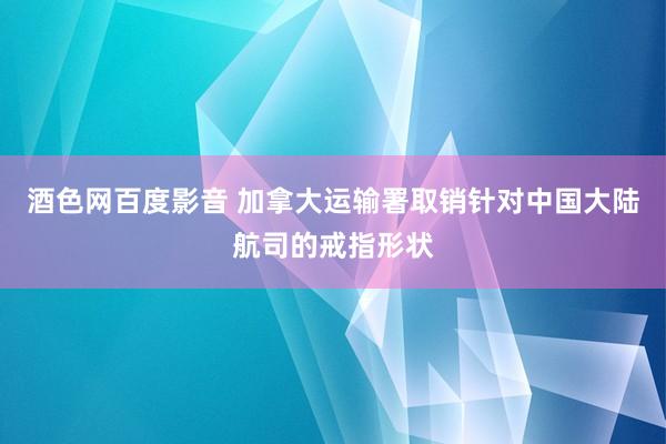 酒色网百度影音 加拿大运输署取销针对中国大陆航司的戒指形状