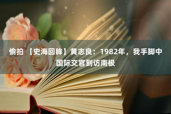 偷拍 【史海回眸】黄志良：1982年，我手脚中国际交官到访南极