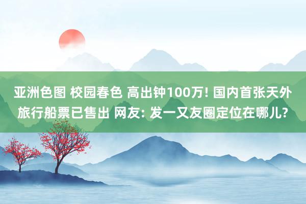 亚洲色图 校园春色 高出钟100万! 国内首张天外旅行船票已售出 网友: 发一又友圈定位在哪儿?