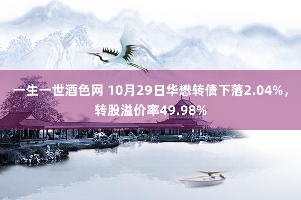 一生一世酒色网 10月29日华懋转债下落2.04%，转股溢价率49.98%