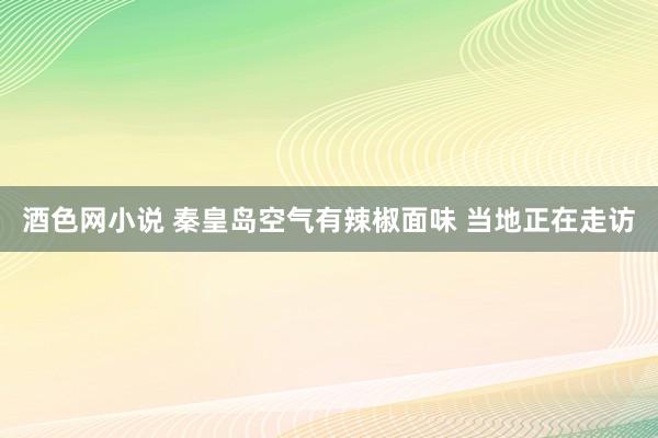 酒色网小说 秦皇岛空气有辣椒面味 当地正在走访