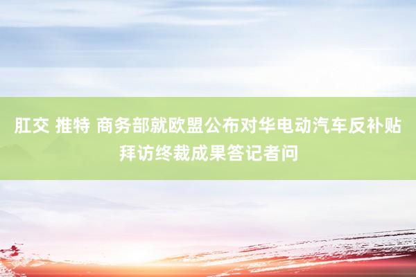 肛交 推特 商务部就欧盟公布对华电动汽车反补贴拜访终裁成果答记者问