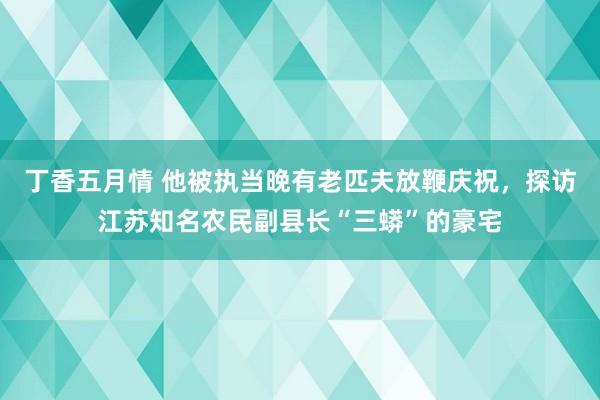 丁香五月情 他被执当晚有老匹夫放鞭庆祝，探访江苏知名农民副县长“三蟒”的豪宅