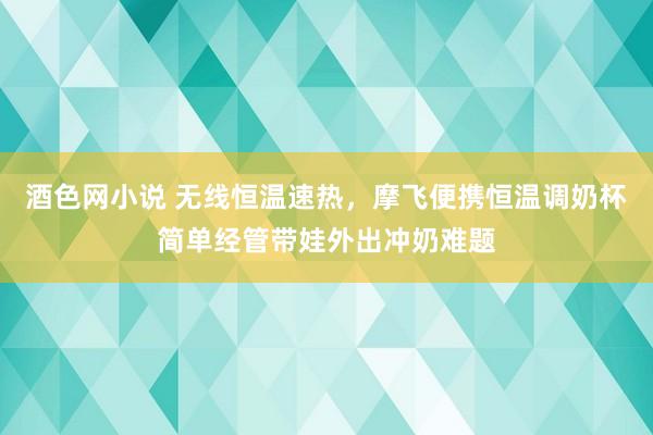 酒色网小说 无线恒温速热，摩飞便携恒温调奶杯简单经管带娃外出冲奶难题