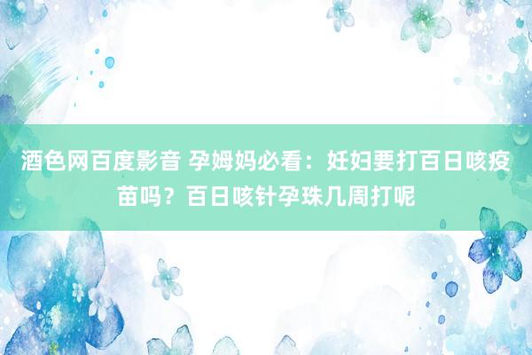 酒色网百度影音 孕姆妈必看：妊妇要打百日咳疫苗吗？百日咳针孕珠几周打呢