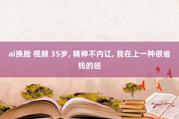 ai换脸 视频 35岁， 精神不内讧， 我在上一种很省钱的班