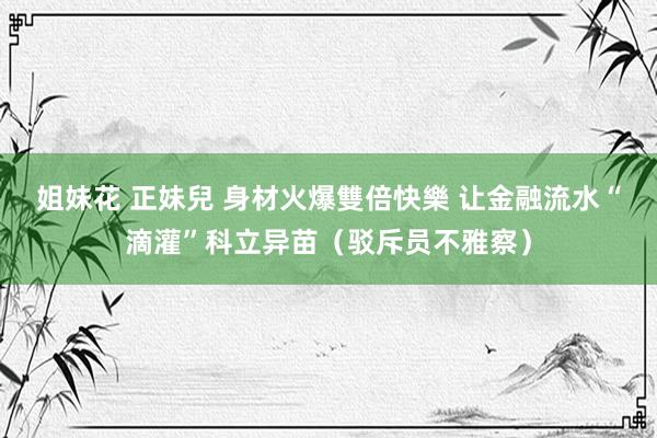 姐妹花 正妹兒 身材火爆雙倍快樂 让金融流水“滴灌”科立异苗（驳斥员不雅察）