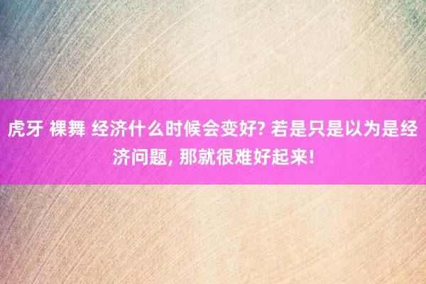 虎牙 裸舞 经济什么时候会变好? 若是只是以为是经济问题， 那就很难好起来!