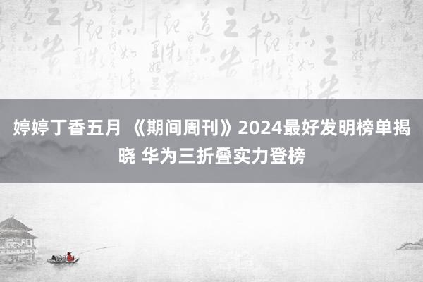 婷婷丁香五月 《期间周刊》2024最好发明榜单揭晓 华为三折叠实力登榜