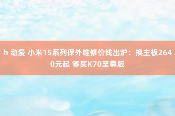 h 动漫 小米15系列保外维修价钱出炉：换主板2640元起 够买K70至尊版