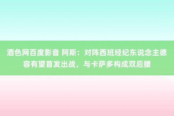 酒色网百度影音 阿斯：对阵西班经纪东说念主德容有望首发出战，与卡萨多构成双后腰