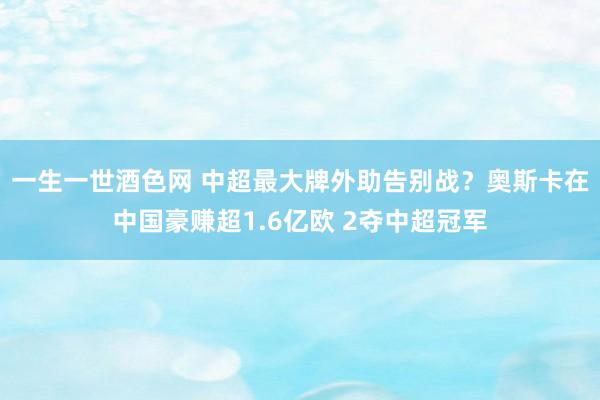 一生一世酒色网 中超最大牌外助告别战？奥斯卡在中国豪赚超1.6亿欧 2夺中超冠军