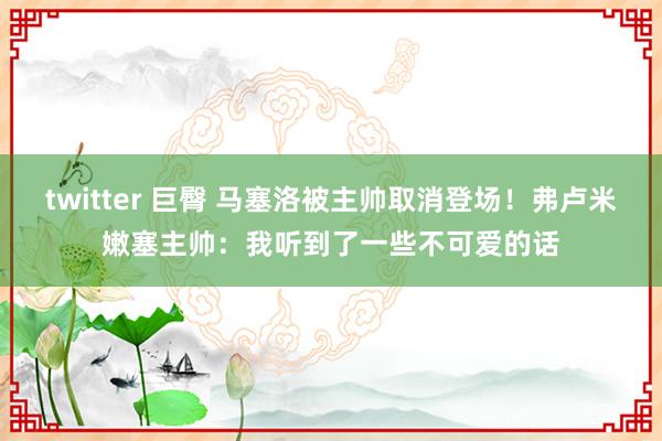 twitter 巨臀 马塞洛被主帅取消登场！弗卢米嫩塞主帅：我听到了一些不可爱的话