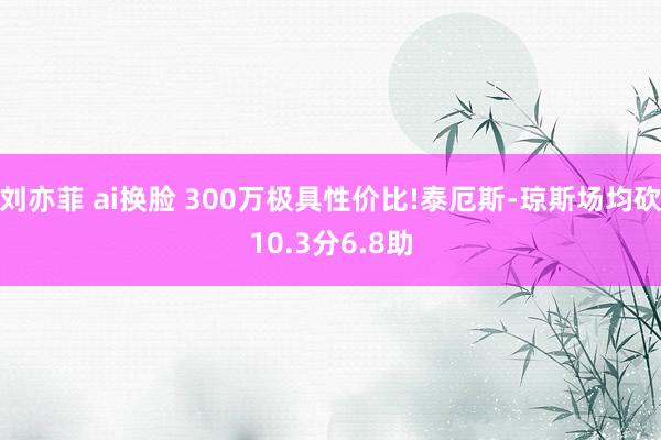 刘亦菲 ai换脸 300万极具性价比!泰厄斯-琼斯场均砍10.3分6.8助