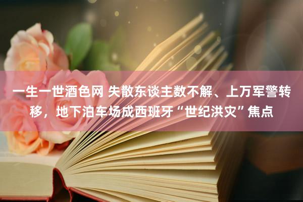 一生一世酒色网 失散东谈主数不解、上万军警转移，地下泊车场成西班牙“世纪洪灾”焦点