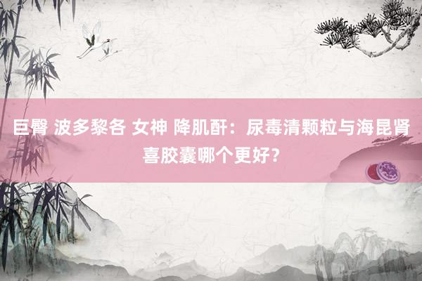 巨臀 波多黎各 女神 降肌酐：尿毒清颗粒与海昆肾喜胶囊哪个更好？