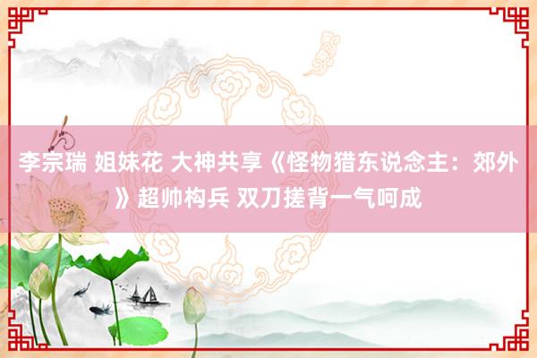 李宗瑞 姐妹花 大神共享《怪物猎东说念主：郊外》超帅构兵 双刀搓背一气呵成