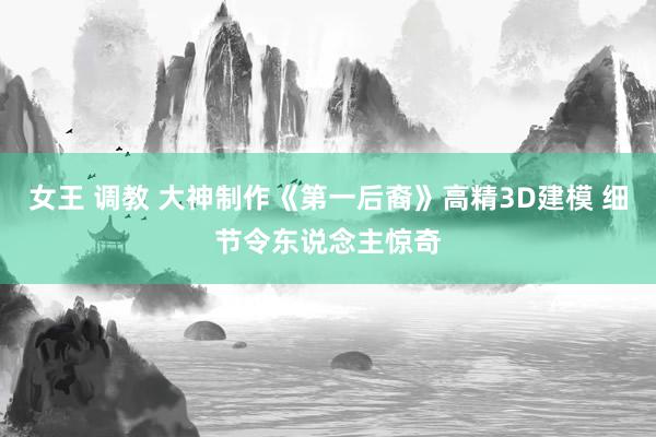 女王 调教 大神制作《第一后裔》高精3D建模 细节令东说念主惊奇