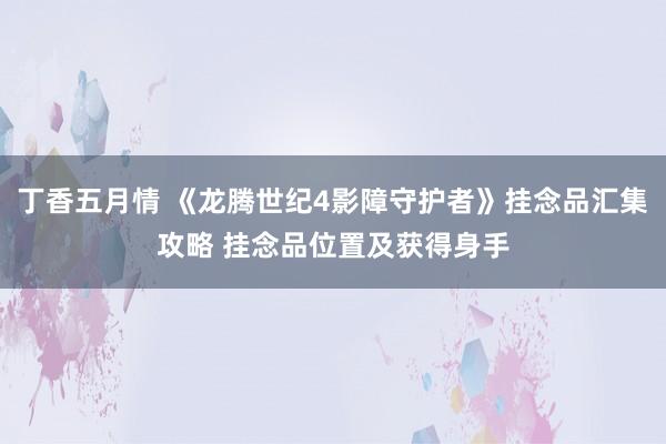 丁香五月情 《龙腾世纪4影障守护者》挂念品汇集攻略 挂念品位置及获得身手